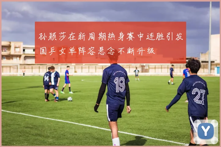 孙颖莎在新周期热身赛中连胜引发国乒女单阵容悬念不断升级