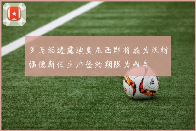 罗马诺透露迪奥尼西即将成为沃特福德新任主帅签约期限为两年